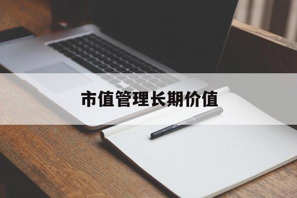 市值管理长期价值(市值管理长期价值是指)大理市