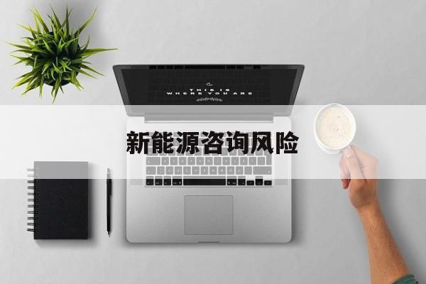 新能源咨询风险(新能源咨询公司经营范围)大理市